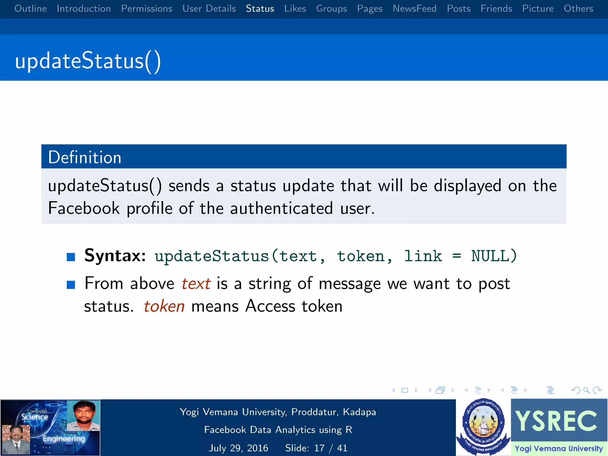 Outline Introduction Permissions User Details Status Likes Groups Pages NewsFeed Posts Friends Picture Others updateStatus() Deﬁnition updateStatus() sends a status update that will be displayed on the Facebook proﬁle of the authenticated user. Syntax: updateStatus(text, token, link = NULL) From above text is a string of message we want to post status. token means Access token Yogi Vemana University, Proddatur, Kadapa Facebook Data Analytics using R July 29, 2016 Slide: 17 / 41 