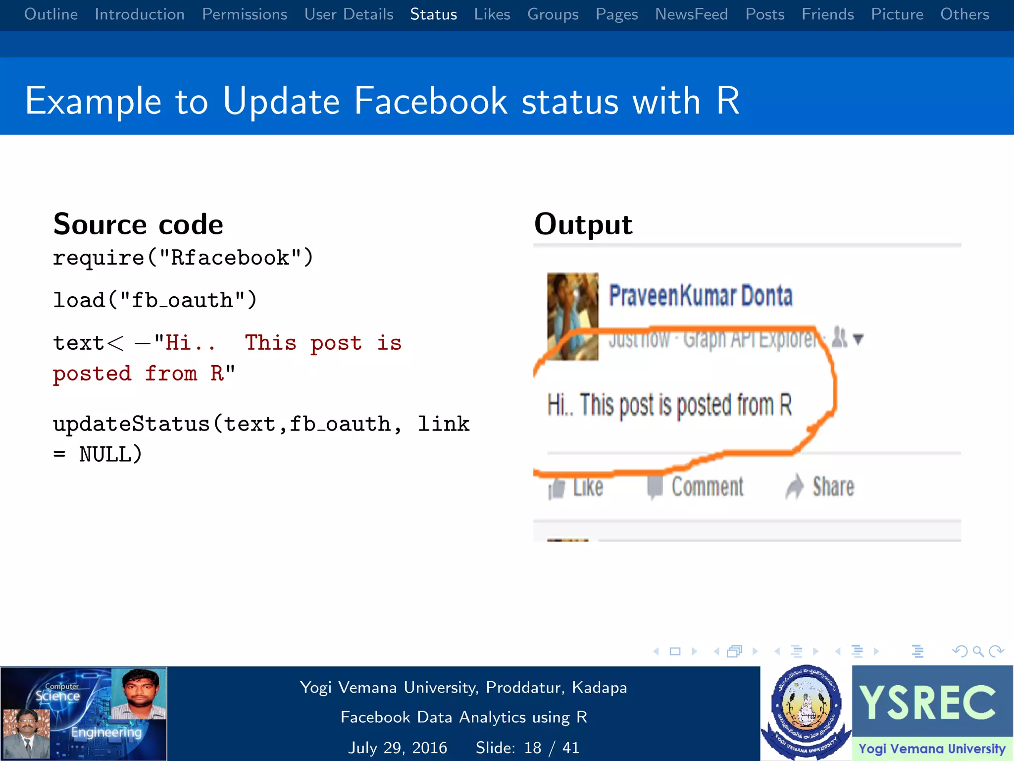 Outline Introduction Permissions User Details Status Likes Groups Pages NewsFeed Posts Friends Picture Others Example to Update Facebook status with R Source code require("Rfacebook") load("fb oauth") text< −"Hi.. This post is posted from R" updateStatus(text,fb oauth, link = NULL) Output Yogi Vemana University, Proddatur, Kadapa Facebook Data Analytics using R July 29, 2016 Slide: 18 / 41 