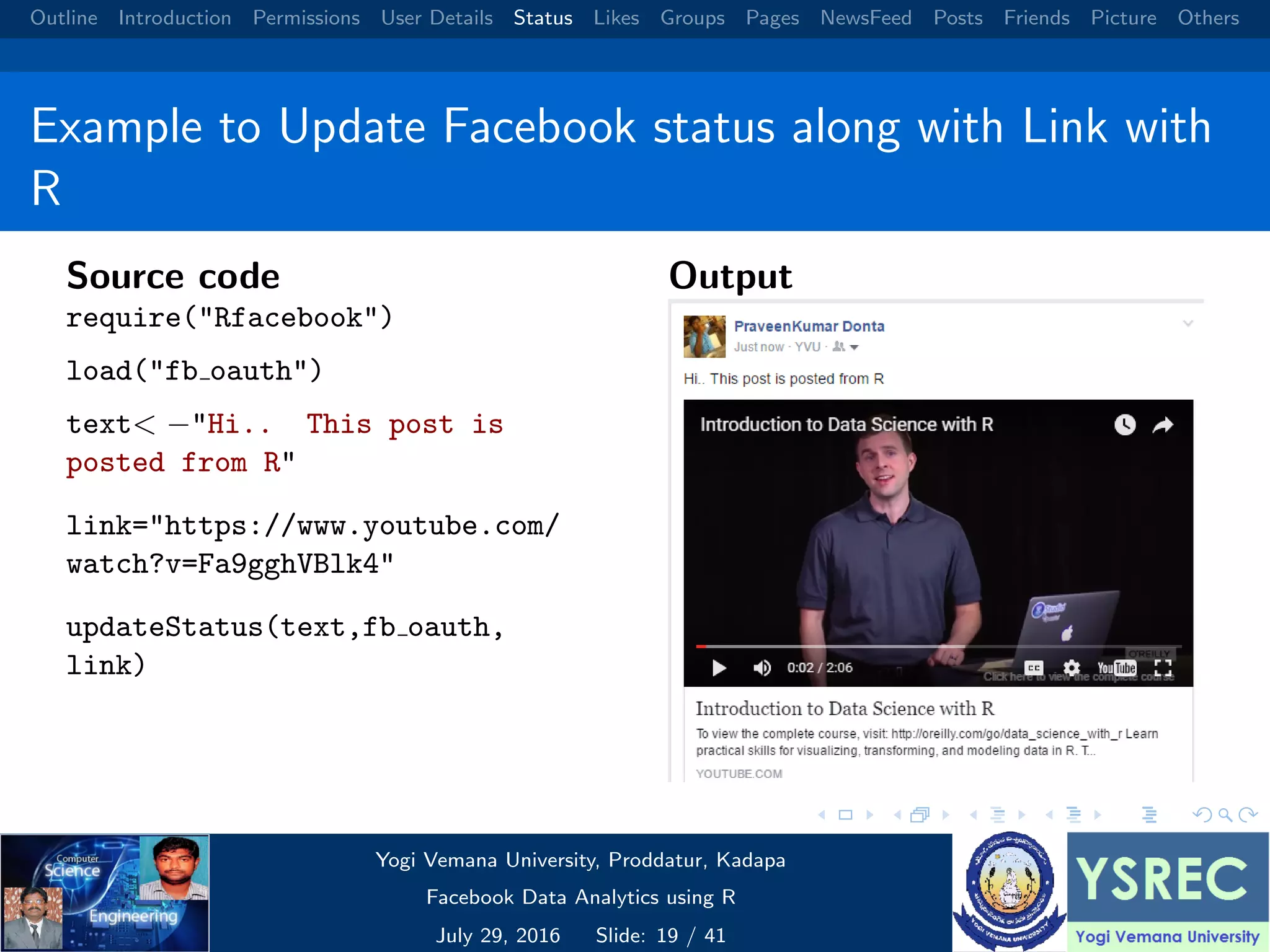Outline Introduction Permissions User Details Status Likes Groups Pages NewsFeed Posts Friends Picture Others Example to Update Facebook status along with Link with R Source code require("Rfacebook") load("fb oauth") text< −"Hi.. This post is posted from R" link="https://www.youtube.com/ watch?v=Fa9gghVBlk4" updateStatus(text,fb oauth, link) Output Yogi Vemana University, Proddatur, Kadapa Facebook Data Analytics using R July 29, 2016 Slide: 19 / 41 