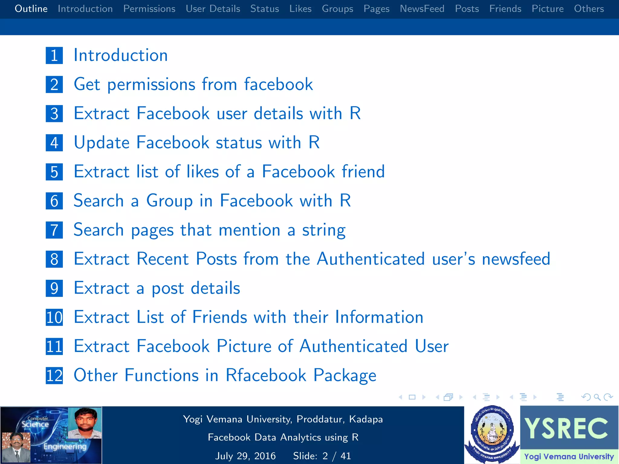 Outline Introduction Permissions User Details Status Likes Groups Pages NewsFeed Posts Friends Picture Others 1 Introduction 2 Get permissions from facebook 3 Extract Facebook user details with R 4 Update Facebook status with R 5 Extract list of likes of a Facebook friend 6 Search a Group in Facebook with R 7 Search pages that mention a string 8 Extract Recent Posts from the Authenticated user’s newsfeed 9 Extract a post details 10 Extract List of Friends with their Information 11 Extract Facebook Picture of Authenticated User 12 Other Functions in Rfacebook Package Yogi Vemana University, Proddatur, Kadapa Facebook Data Analytics using R July 29, 2016 Slide: 2 / 41 