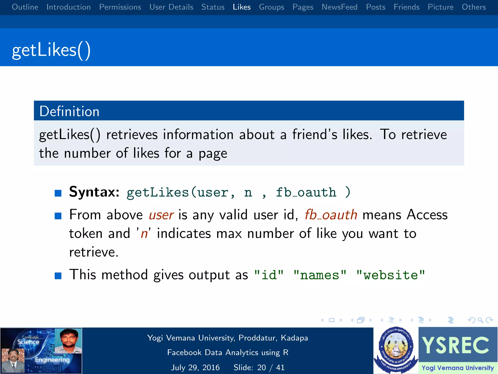 Outline Introduction Permissions User Details Status Likes Groups Pages NewsFeed Posts Friends Picture Others getLikes() Deﬁnition getLikes() retrieves information about a friend’s likes. To retrieve the number of likes for a page Syntax: getLikes(user, n , fb oauth ) From above user is any valid user id, fb oauth means Access token and ’n’ indicates max number of like you want to retrieve. This method gives output as "id" "names" "website" Yogi Vemana University, Proddatur, Kadapa Facebook Data Analytics using R July 29, 2016 Slide: 20 / 41 