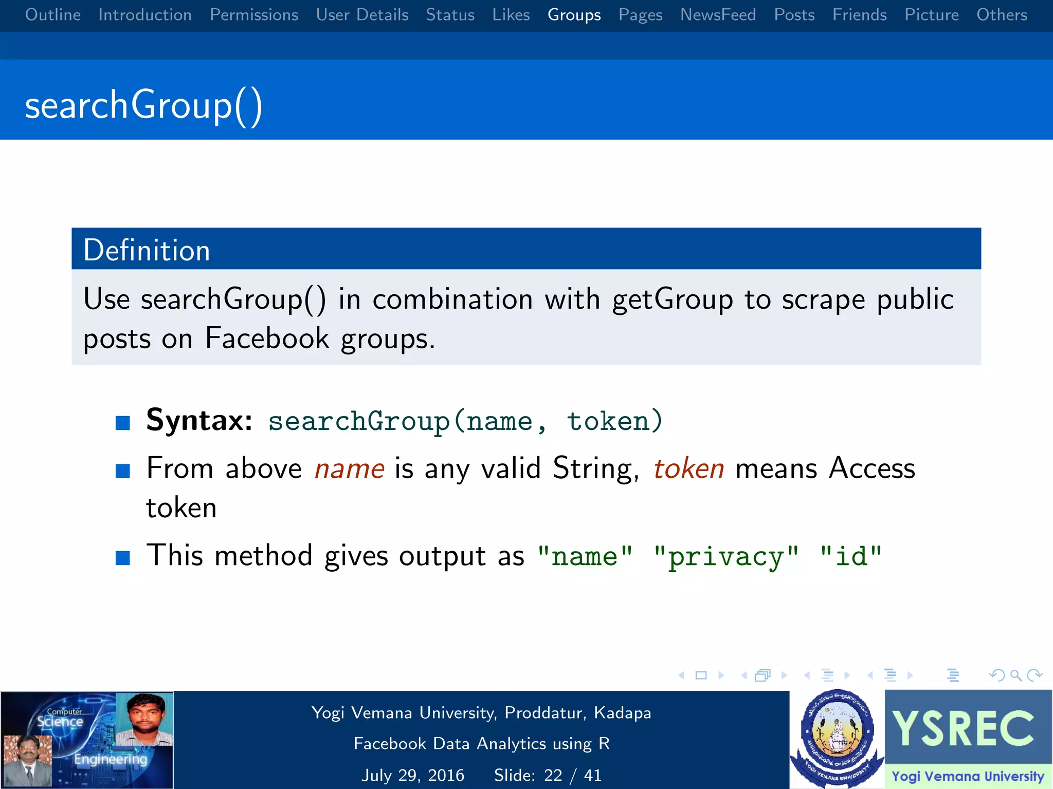 Outline Introduction Permissions User Details Status Likes Groups Pages NewsFeed Posts Friends Picture Others searchGroup() Deﬁnition Use searchGroup() in combination with getGroup to scrape public posts on Facebook groups. Syntax: searchGroup(name, token) From above name is any valid String, token means Access token This method gives output as "name" "privacy" "id" Yogi Vemana University, Proddatur, Kadapa Facebook Data Analytics using R July 29, 2016 Slide: 22 / 41 