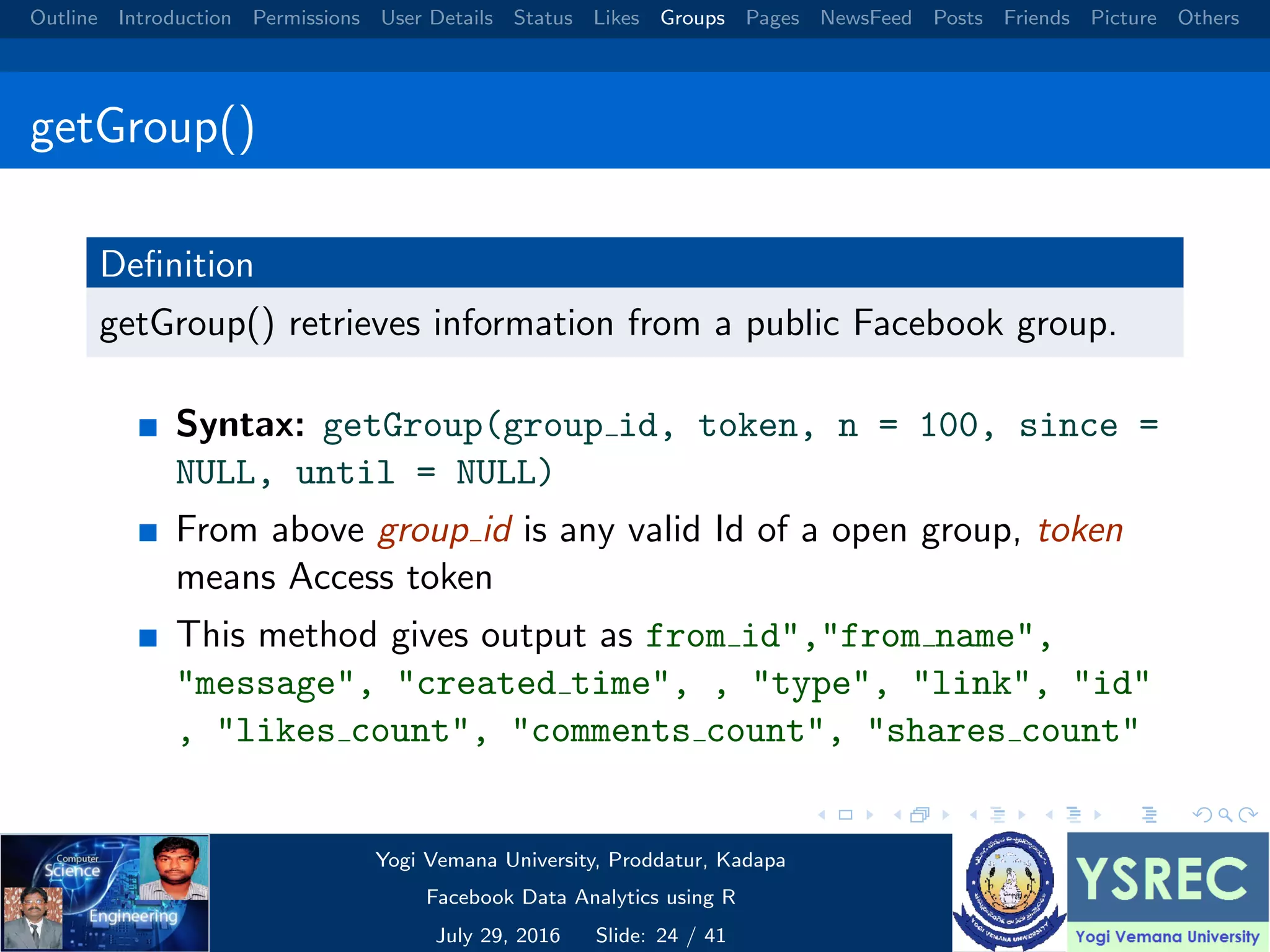 Outline Introduction Permissions User Details Status Likes Groups Pages NewsFeed Posts Friends Picture Others getGroup() Deﬁnition getGroup() retrieves information from a public Facebook group. Syntax: getGroup(group id, token, n = 100, since = NULL, until = NULL) From above group id is any valid Id of a open group, token means Access token This method gives output as from id","from name", "message", "created time", , "type", "link", "id" , "likes count", "comments count", "shares count" Yogi Vemana University, Proddatur, Kadapa Facebook Data Analytics using R July 29, 2016 Slide: 24 / 41 