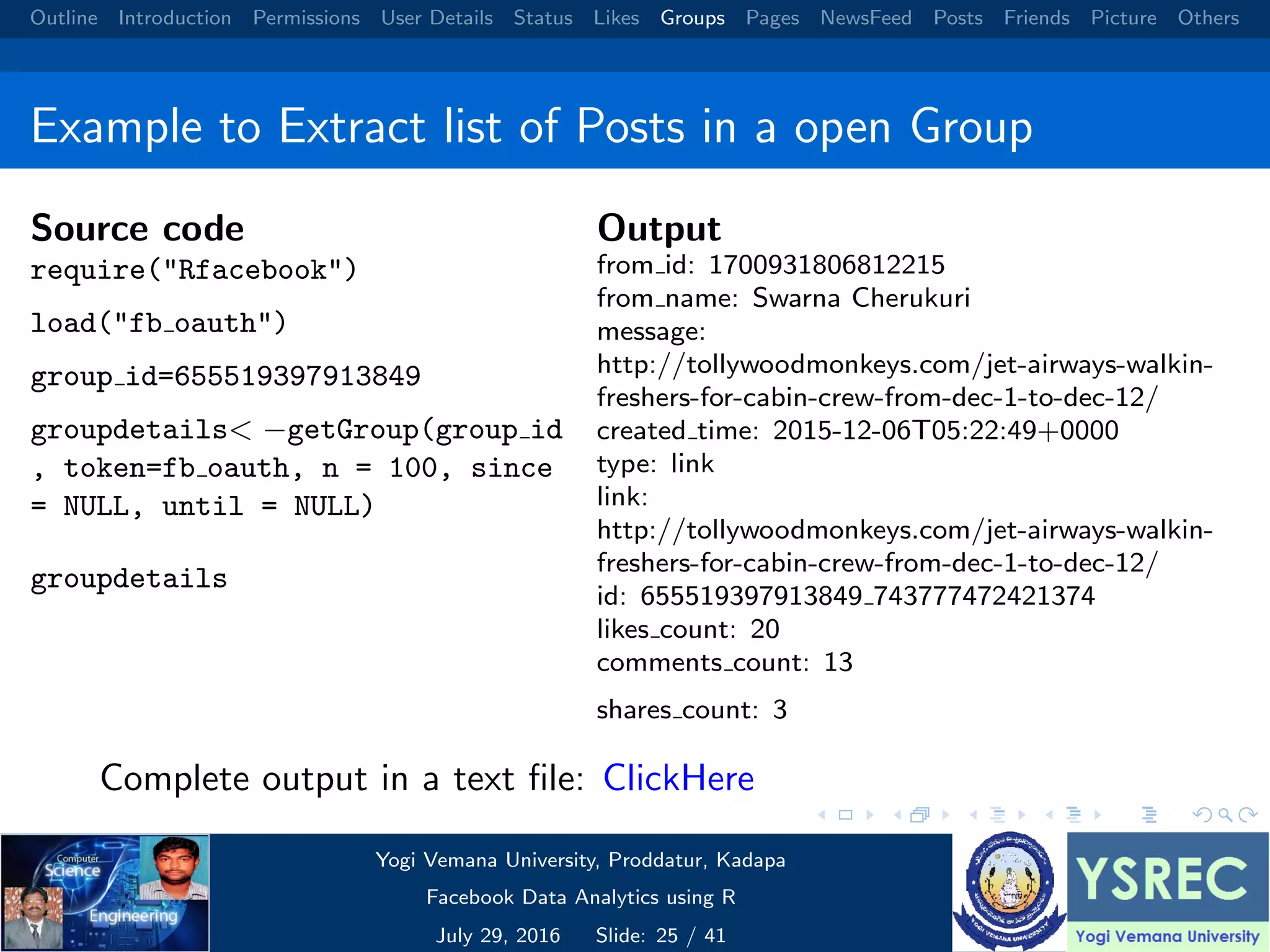 Outline Introduction Permissions User Details Status Likes Groups Pages NewsFeed Posts Friends Picture Others Example to Extract list of Posts in a open Group Source code require("Rfacebook") load("fb oauth") group id=655519397913849 groupdetails< −getGroup(group id , token=fb oauth, n = 100, since = NULL, until = NULL) groupdetails Output from id: 1700931806812215 from name: Swarna Cherukuri message: http://tollywoodmonkeys.com/jet-airways-walkin- freshers-for-cabin-crew-from-dec-1-to-dec-12/ created time: 2015-12-06T05:22:49+0000 type: link link: http://tollywoodmonkeys.com/jet-airways-walkin- freshers-for-cabin-crew-from-dec-1-to-dec-12/ id: 655519397913849 743777472421374 likes count: 20 comments count: 13 shares count: 3 Complete output in a text ﬁle: ClickHere Yogi Vemana University, Proddatur, Kadapa Facebook Data Analytics using R July 29, 2016 Slide: 25 / 41 