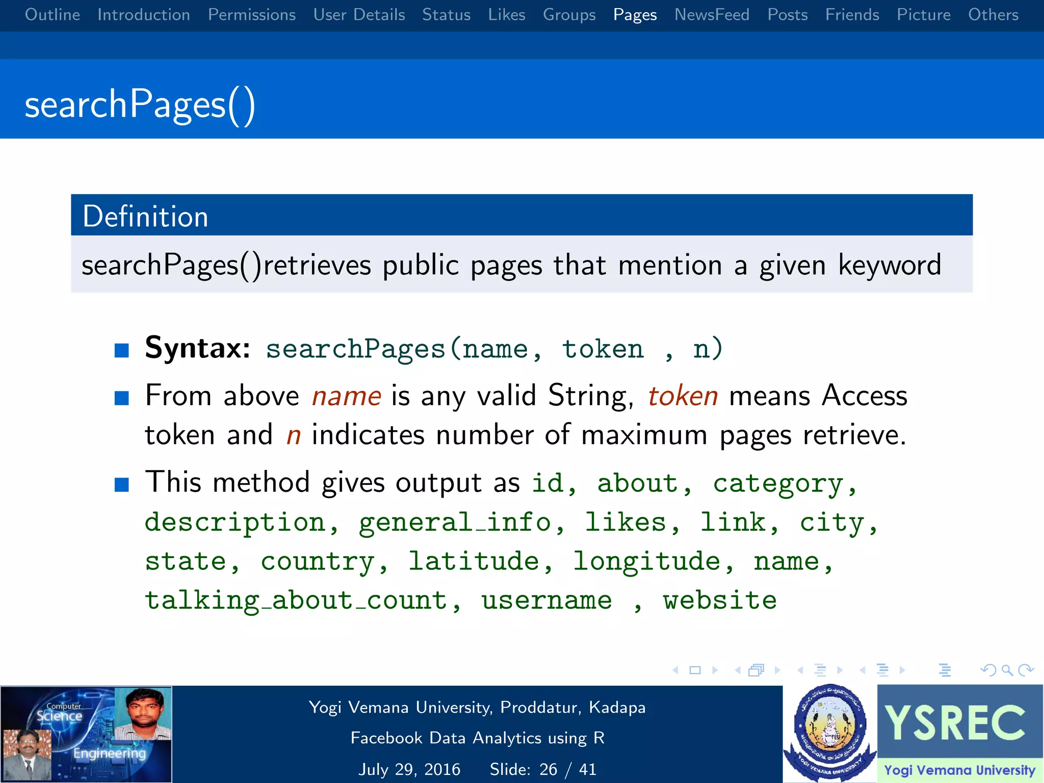 Outline Introduction Permissions User Details Status Likes Groups Pages NewsFeed Posts Friends Picture Others searchPages() Deﬁnition searchPages()retrieves public pages that mention a given keyword Syntax: searchPages(name, token , n) From above name is any valid String, token means Access token and n indicates number of maximum pages retrieve. This method gives output as id, about, category, description, general info, likes, link, city, state, country, latitude, longitude, name, talking about count, username , website Yogi Vemana University, Proddatur, Kadapa Facebook Data Analytics using R July 29, 2016 Slide: 26 / 41 