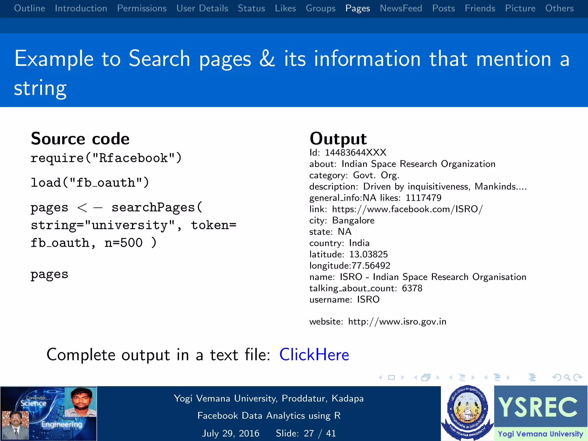 Outline Introduction Permissions User Details Status Likes Groups Pages NewsFeed Posts Friends Picture Others Example to Search pages & its information that mention a string Source code require("Rfacebook") load("fb oauth") pages < − searchPages( string="university", token= fb oauth, n=500 ) pages Output Id: 14483644XXX about: Indian Space Research Organization category: Govt. Org. description: Driven by inquisitiveness, Mankinds.... general info:NA likes: 1117479 link: https://www.facebook.com/ISRO/ city: Bangalore state: NA country: India latitude: 13.03825 longitude:77.56492 name: ISRO - Indian Space Research Organisation talking about count: 6378 username: ISRO website: http://www.isro.gov.in Complete output in a text ﬁle: ClickHere Yogi Vemana University, Proddatur, Kadapa Facebook Data Analytics using R July 29, 2016 Slide: 27 / 41 