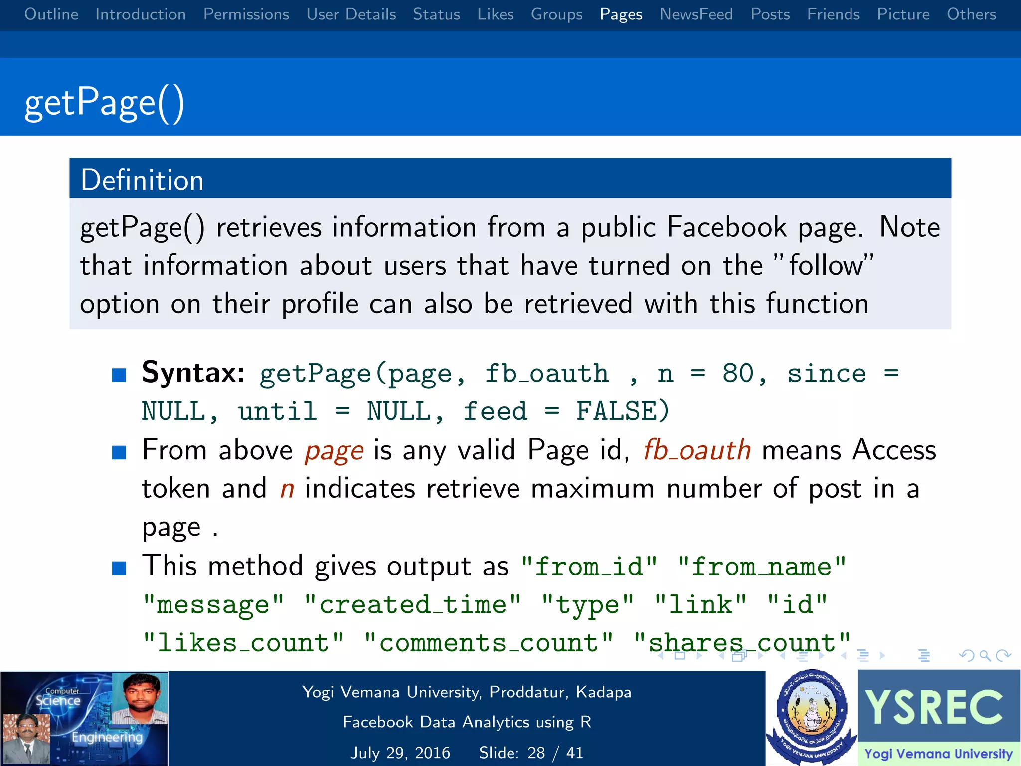 Outline Introduction Permissions User Details Status Likes Groups Pages NewsFeed Posts Friends Picture Others getPage() Deﬁnition getPage() retrieves information from a public Facebook page. Note that information about users that have turned on the ”follow” option on their proﬁle can also be retrieved with this function Syntax: getPage(page, fb oauth , n = 80, since = NULL, until = NULL, feed = FALSE) From above page is any valid Page id, fb oauth means Access token and n indicates retrieve maximum number of post in a page . This method gives output as "from id" "from name" "message" "created time" "type" "link" "id" "likes count" "comments count" "shares count" Yogi Vemana University, Proddatur, Kadapa Facebook Data Analytics using R July 29, 2016 Slide: 28 / 41 