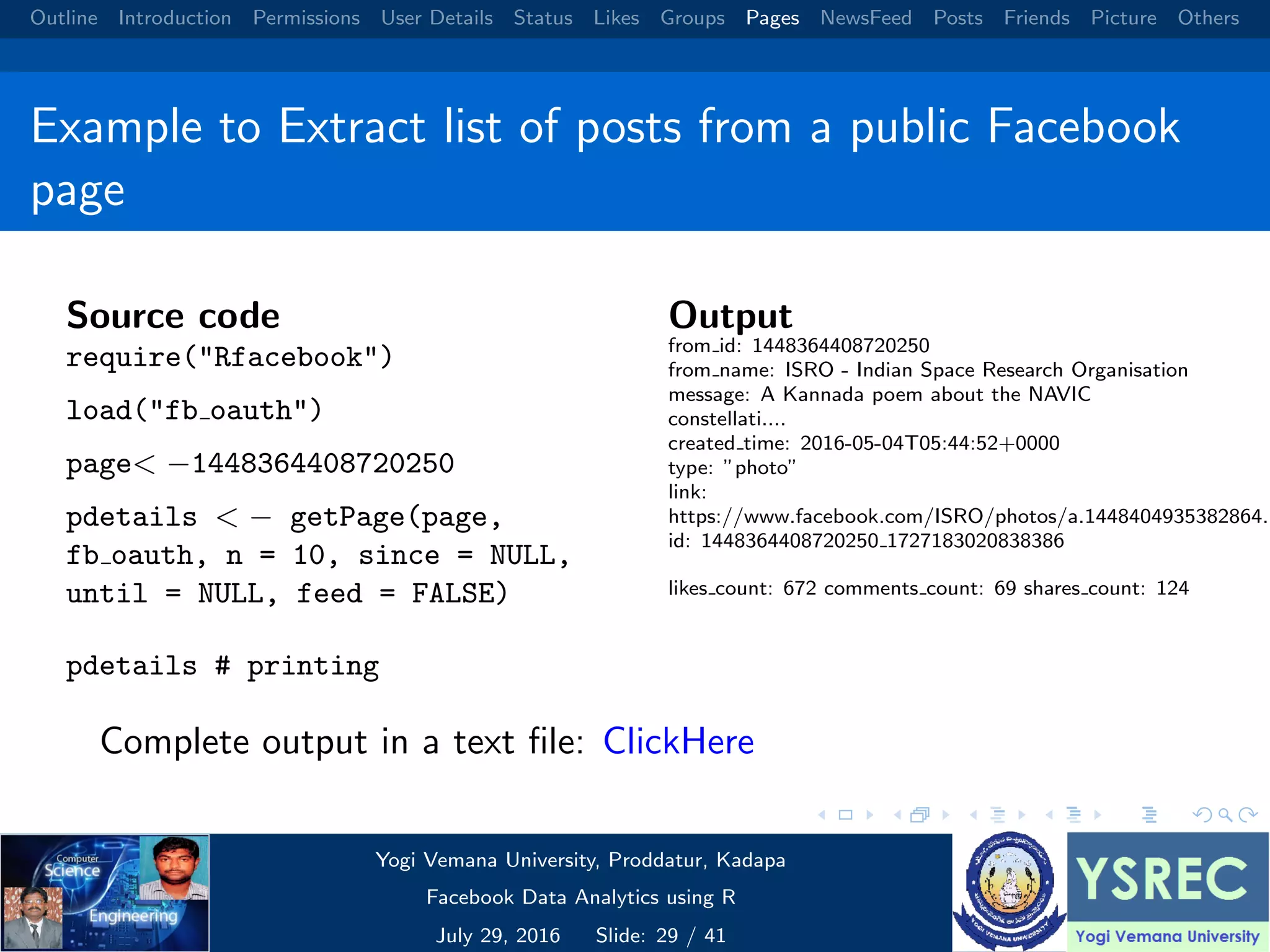 Outline Introduction Permissions User Details Status Likes Groups Pages NewsFeed Posts Friends Picture Others Example to Extract list of posts from a public Facebook page Source code require("Rfacebook") load("fb oauth") page< −1448364408720250 pdetails < − getPage(page, fb oauth, n = 10, since = NULL, until = NULL, feed = FALSE) pdetails # printing Output from id: 1448364408720250 from name: ISRO - Indian Space Research Organisation message: A Kannada poem about the NAVIC constellati.... created time: 2016-05-04T05:44:52+0000 type: ”photo” link: https://www.facebook.com/ISRO/photos/a.1448404935382864.1 id: 1448364408720250 1727183020838386 likes count: 672 comments count: 69 shares count: 124 Complete output in a text ﬁle: ClickHere Yogi Vemana University, Proddatur, Kadapa Facebook Data Analytics using R July 29, 2016 Slide: 29 / 41 