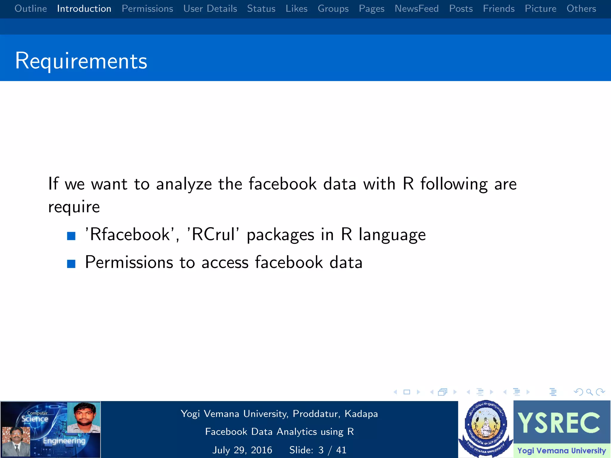 Outline Introduction Permissions User Details Status Likes Groups Pages NewsFeed Posts Friends Picture Others Requirements If we want to analyze the facebook data with R following are require ’Rfacebook’, ’RCrul’ packages in R language Permissions to access facebook data Yogi Vemana University, Proddatur, Kadapa Facebook Data Analytics using R July 29, 2016 Slide: 3 / 41 