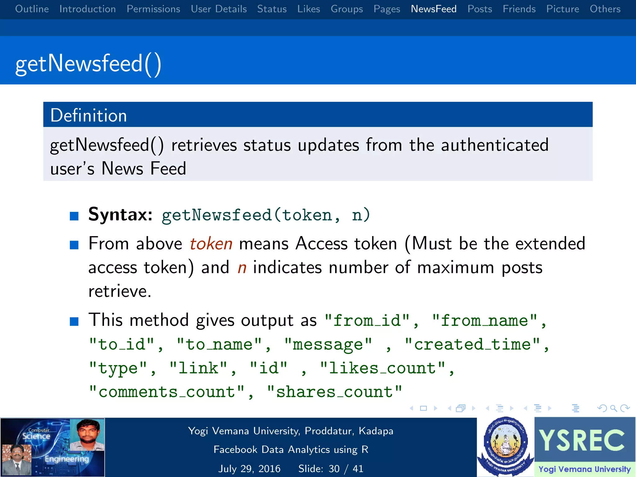 Outline Introduction Permissions User Details Status Likes Groups Pages NewsFeed Posts Friends Picture Others getNewsfeed() Deﬁnition getNewsfeed() retrieves status updates from the authenticated user’s News Feed Syntax: getNewsfeed(token, n) From above token means Access token (Must be the extended access token) and n indicates number of maximum posts retrieve. This method gives output as "from id", "from name", "to id", "to name", "message" , "created time", "type", "link", "id" , "likes count", "comments count", "shares count" Yogi Vemana University, Proddatur, Kadapa Facebook Data Analytics using R July 29, 2016 Slide: 30 / 41 