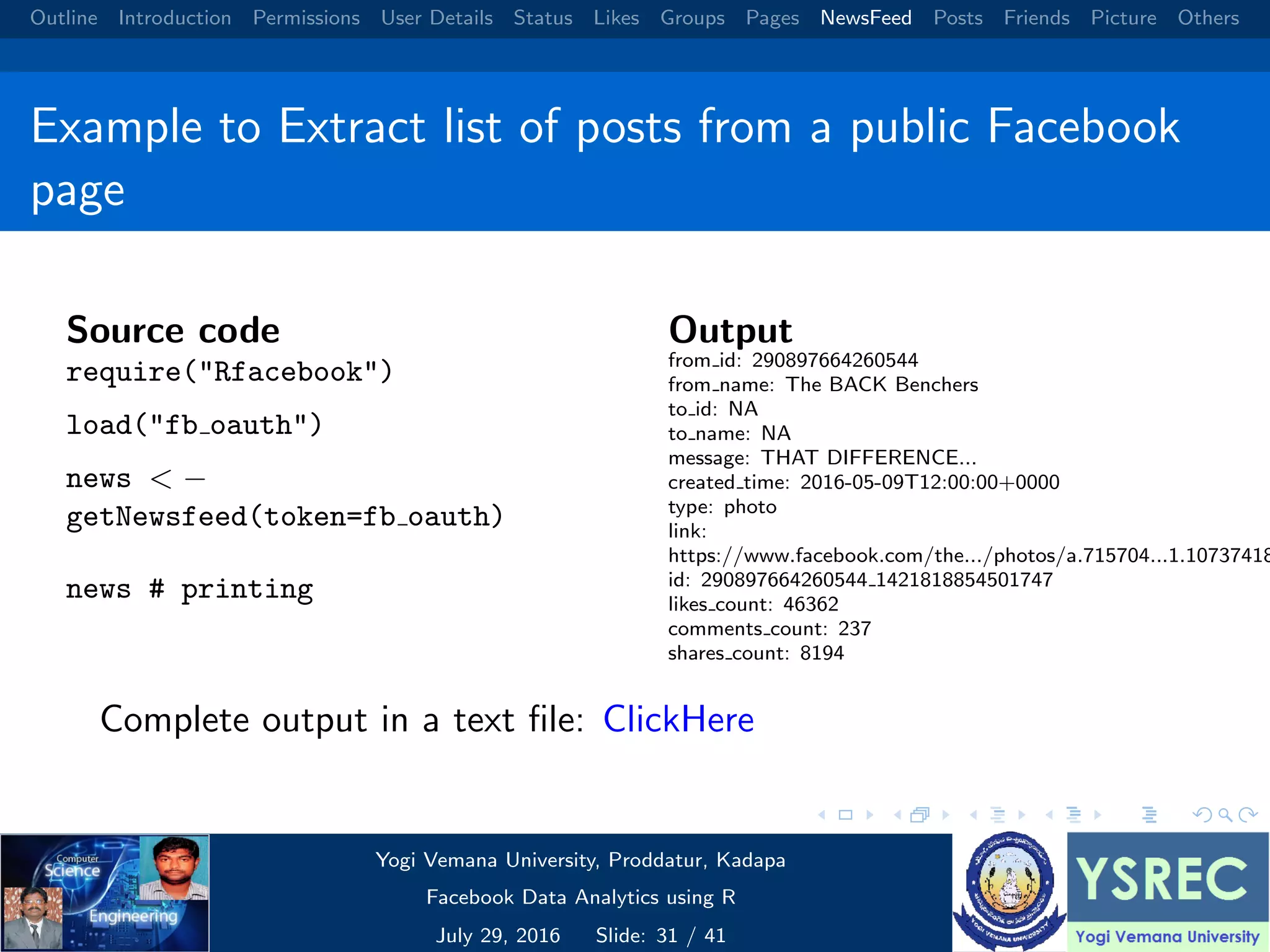 Outline Introduction Permissions User Details Status Likes Groups Pages NewsFeed Posts Friends Picture Others Example to Extract list of posts from a public Facebook page Source code require("Rfacebook") load("fb oauth") news < − getNewsfeed(token=fb oauth) news # printing Output from id: 290897664260544 from name: The BACK Benchers to id: NA to name: NA message: THAT DIFFERENCE... created time: 2016-05-09T12:00:00+0000 type: photo link: https://www.facebook.com/the.../photos/a.715704...1.10737418 id: 290897664260544 1421818854501747 likes count: 46362 comments count: 237 shares count: 8194 Complete output in a text ﬁle: ClickHere Yogi Vemana University, Proddatur, Kadapa Facebook Data Analytics using R July 29, 2016 Slide: 31 / 41 