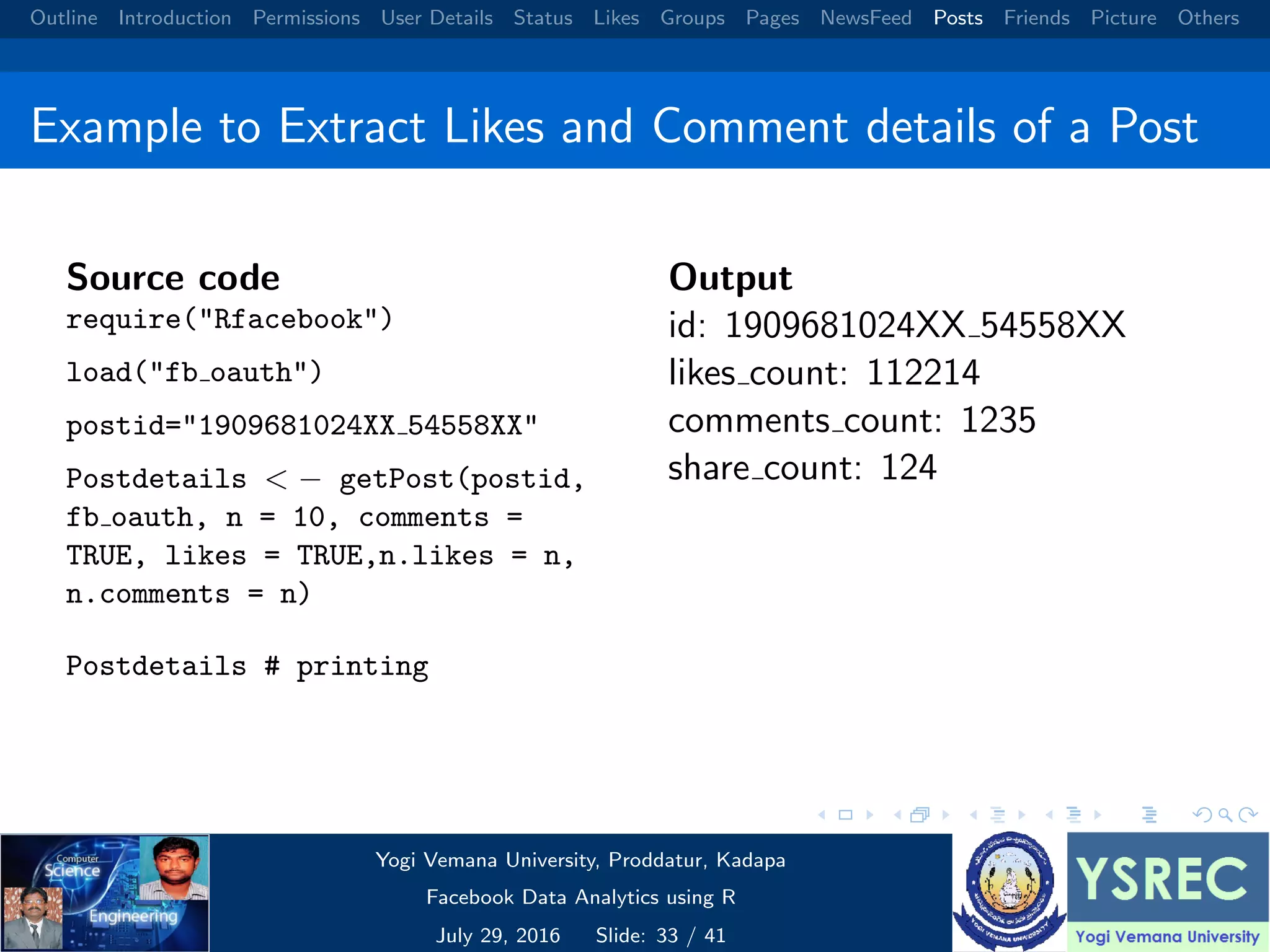 Outline Introduction Permissions User Details Status Likes Groups Pages NewsFeed Posts Friends Picture Others Example to Extract Likes and Comment details of a Post Source code require("Rfacebook") load("fb oauth") postid="1909681024XX 54558XX" Postdetails < − getPost(postid, fb oauth, n = 10, comments = TRUE, likes = TRUE,n.likes = n, n.comments = n) Postdetails # printing Output id: 1909681024XX 54558XX likes count: 112214 comments count: 1235 share count: 124 Yogi Vemana University, Proddatur, Kadapa Facebook Data Analytics using R July 29, 2016 Slide: 33 / 41 