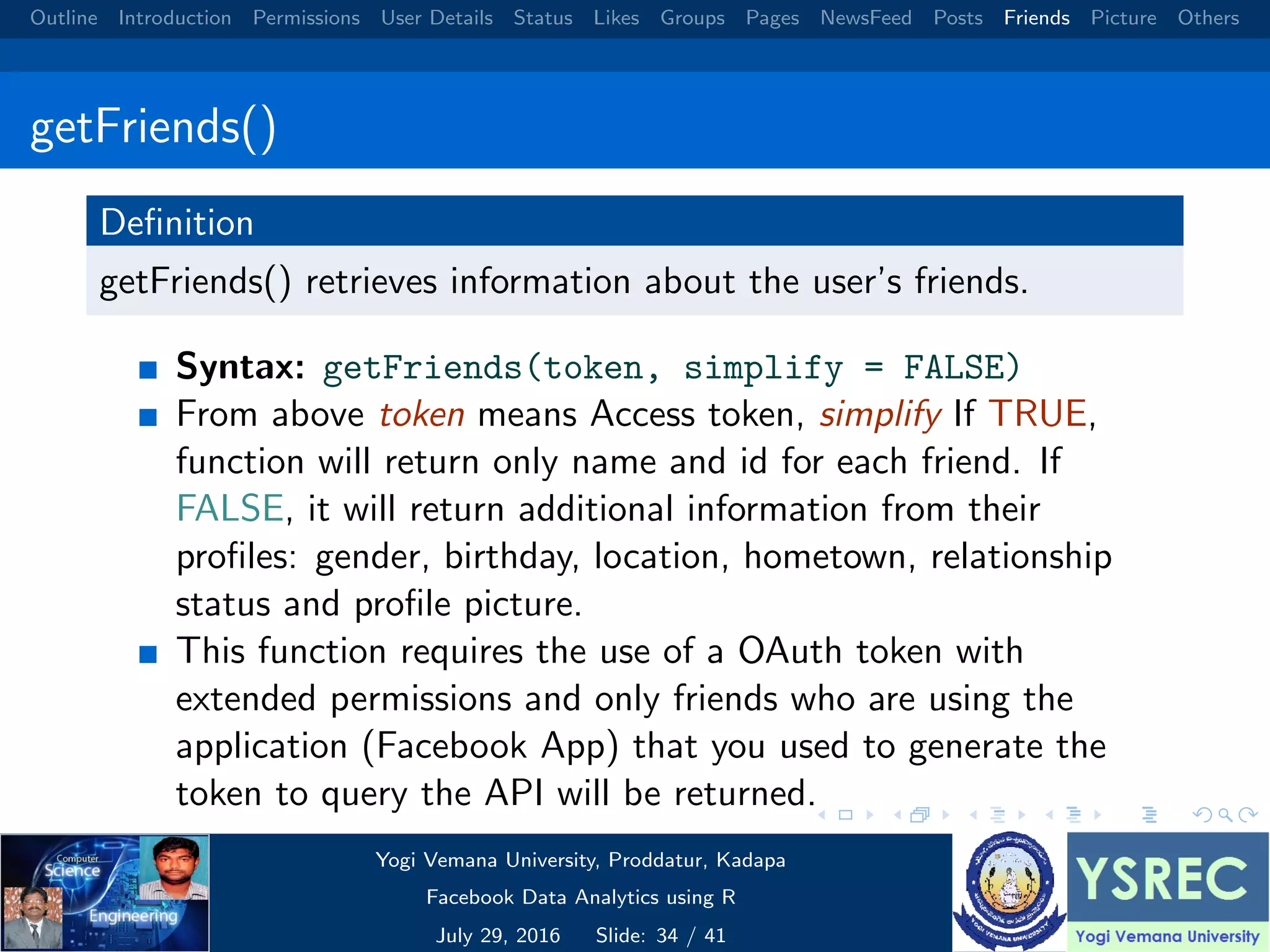 Outline Introduction Permissions User Details Status Likes Groups Pages NewsFeed Posts Friends Picture Others getFriends() Deﬁnition getFriends() retrieves information about the user’s friends. Syntax: getFriends(token, simplify = FALSE) From above token means Access token, simplify If TRUE, function will return only name and id for each friend. If FALSE, it will return additional information from their proﬁles: gender, birthday, location, hometown, relationship status and proﬁle picture. This function requires the use of a OAuth token with extended permissions and only friends who are using the application (Facebook App) that you used to generate the token to query the API will be returned. Yogi Vemana University, Proddatur, Kadapa Facebook Data Analytics using R July 29, 2016 Slide: 34 / 41 