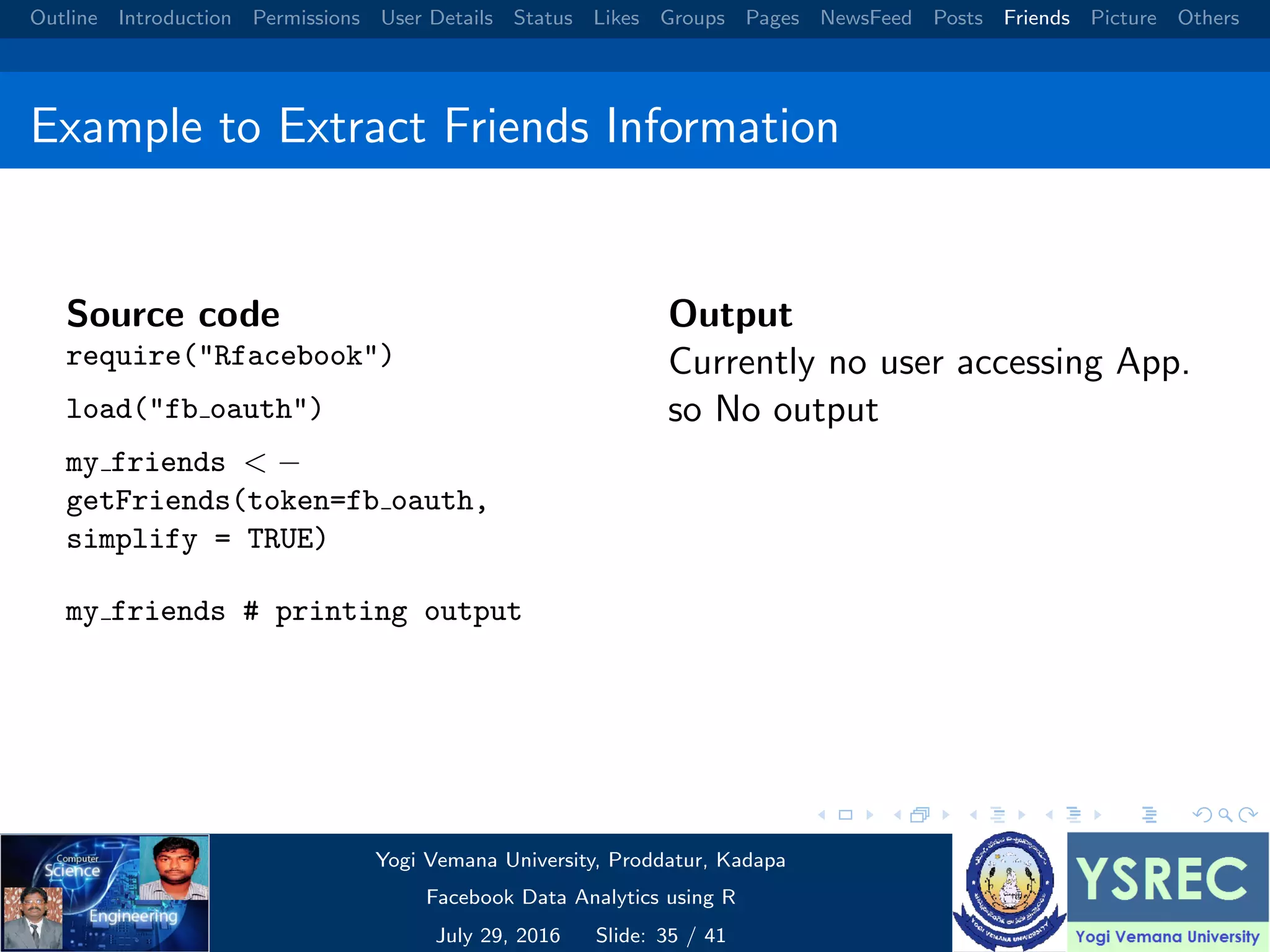 Outline Introduction Permissions User Details Status Likes Groups Pages NewsFeed Posts Friends Picture Others Example to Extract Friends Information Source code require("Rfacebook") load("fb oauth") my friends < − getFriends(token=fb oauth, simplify = TRUE) my friends # printing output Output Currently no user accessing App. so No output Yogi Vemana University, Proddatur, Kadapa Facebook Data Analytics using R July 29, 2016 Slide: 35 / 41 