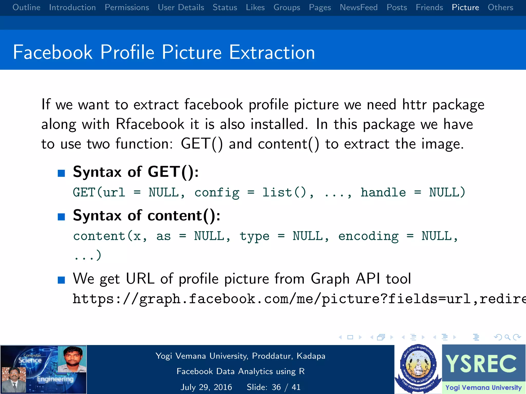 Outline Introduction Permissions User Details Status Likes Groups Pages NewsFeed Posts Friends Picture Others Facebook Proﬁle Picture Extraction If we want to extract facebook proﬁle picture we need httr package along with Rfacebook it is also installed. In this package we have to use two function: GET() and content() to extract the image. Syntax of GET(): GET(url = NULL, config = list(), ..., handle = NULL) Syntax of content(): content(x, as = NULL, type = NULL, encoding = NULL, ...) We get URL of proﬁle picture from Graph API tool https://graph.facebook.com/me/picture?fields=url,redire Yogi Vemana University, Proddatur, Kadapa Facebook Data Analytics using R July 29, 2016 Slide: 36 / 41 
