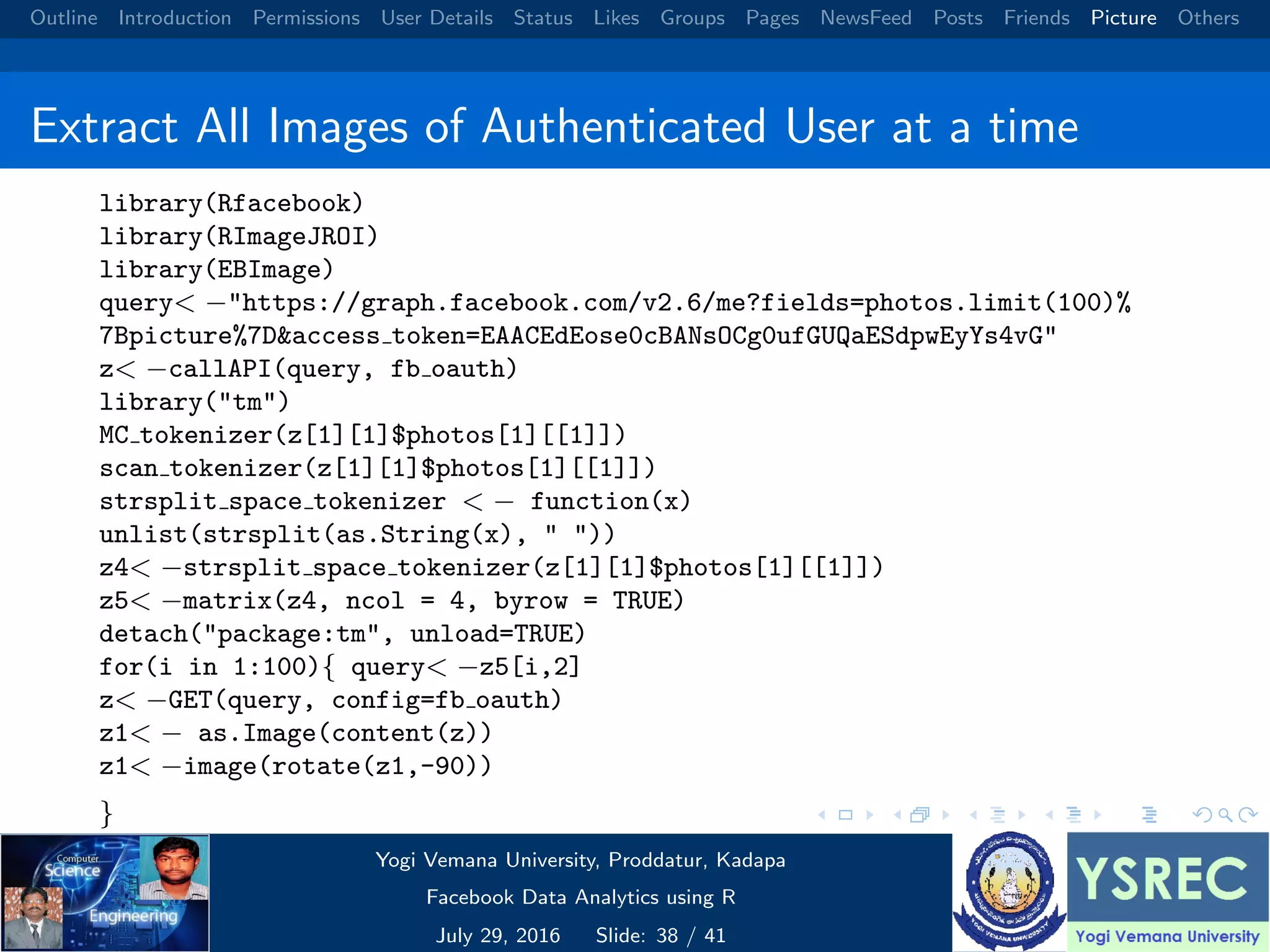 Outline Introduction Permissions User Details Status Likes Groups Pages NewsFeed Posts Friends Picture Others Extract All Images of Authenticated User at a time library(Rfacebook) library(RImageJROI) library(EBImage) query< −"https://graph.facebook.com/v2.6/me?fields=photos.limit(100)% 7Bpicture%7D&access token=EAACEdEose0cBANsOCg0ufGUQaESdpwEyYs4vG" z< −callAPI(query, fb oauth) library("tm") MC tokenizer(z[1][1]$photos[1][[1]]) scan tokenizer(z[1][1]$photos[1][[1]]) strsplit space tokenizer < − function(x) unlist(strsplit(as.String(x), " ")) z4< −strsplit space tokenizer(z[1][1]$photos[1][[1]]) z5< −matrix(z4, ncol = 4, byrow = TRUE) detach("package:tm", unload=TRUE) for(i in 1:100){ query< −z5[i,2] z< −GET(query, config=fb oauth) z1< − as.Image(content(z)) z1< −image(rotate(z1,-90)) } Yogi Vemana University, Proddatur, Kadapa Facebook Data Analytics using R July 29, 2016 Slide: 38 / 41 