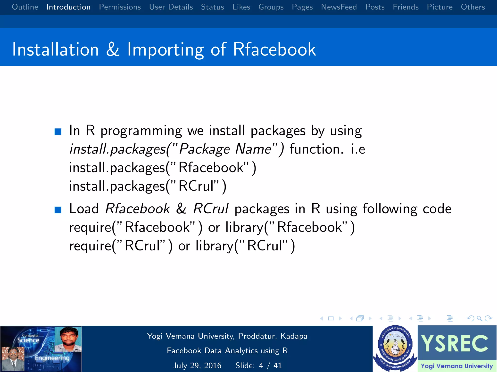 Outline Introduction Permissions User Details Status Likes Groups Pages NewsFeed Posts Friends Picture Others Installation & Importing of Rfacebook In R programming we install packages by using install.packages(”Package Name”) function. i.e install.packages(”Rfacebook”) install.packages(”RCrul”) Load Rfacebook & RCrul packages in R using following code require(”Rfacebook”) or library(”Rfacebook”) require(”RCrul”) or library(”RCrul”) Yogi Vemana University, Proddatur, Kadapa Facebook Data Analytics using R July 29, 2016 Slide: 4 / 41 