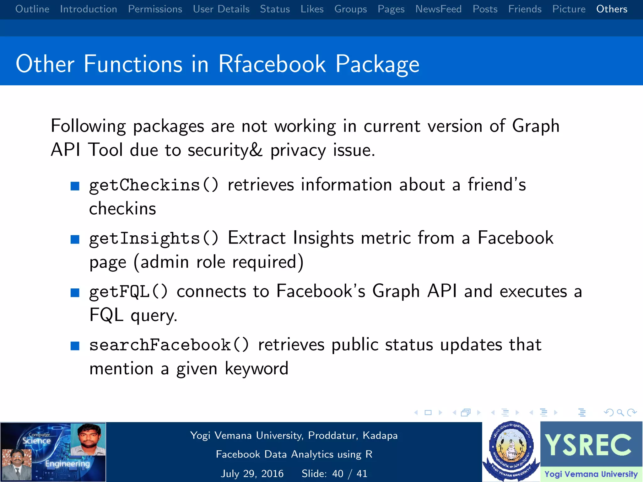 Outline Introduction Permissions User Details Status Likes Groups Pages NewsFeed Posts Friends Picture Others Other Functions in Rfacebook Package Following packages are not working in current version of Graph API Tool due to security& privacy issue. getCheckins() retrieves information about a friend’s checkins getInsights() Extract Insights metric from a Facebook page (admin role required) getFQL() connects to Facebook’s Graph API and executes a FQL query. searchFacebook() retrieves public status updates that mention a given keyword Yogi Vemana University, Proddatur, Kadapa Facebook Data Analytics using R July 29, 2016 Slide: 40 / 41 
