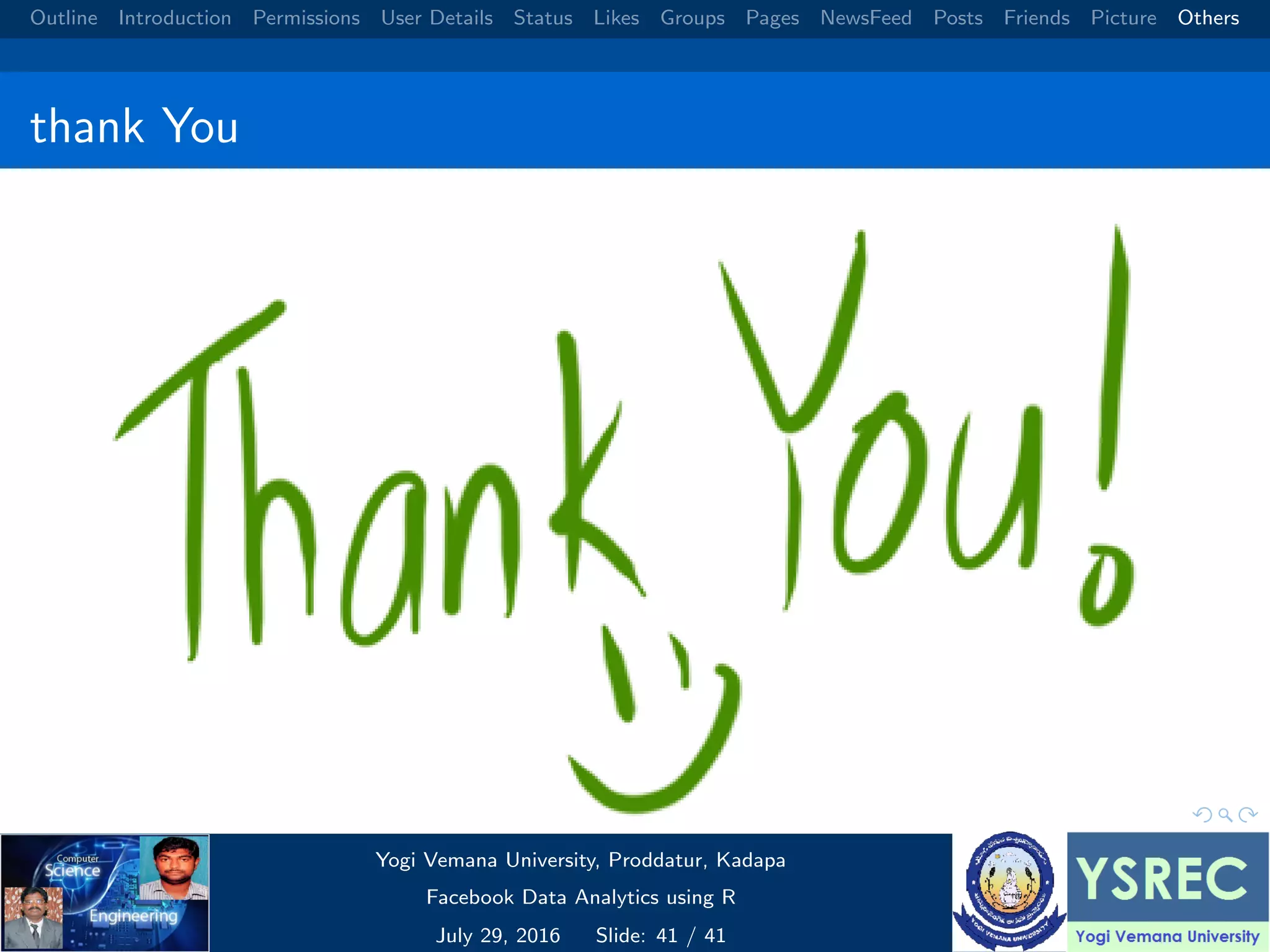 Outline Introduction Permissions User Details Status Likes Groups Pages NewsFeed Posts Friends Picture Others thank You Yogi Vemana University, Proddatur, Kadapa Facebook Data Analytics using R July 29, 2016 Slide: 41 / 41 