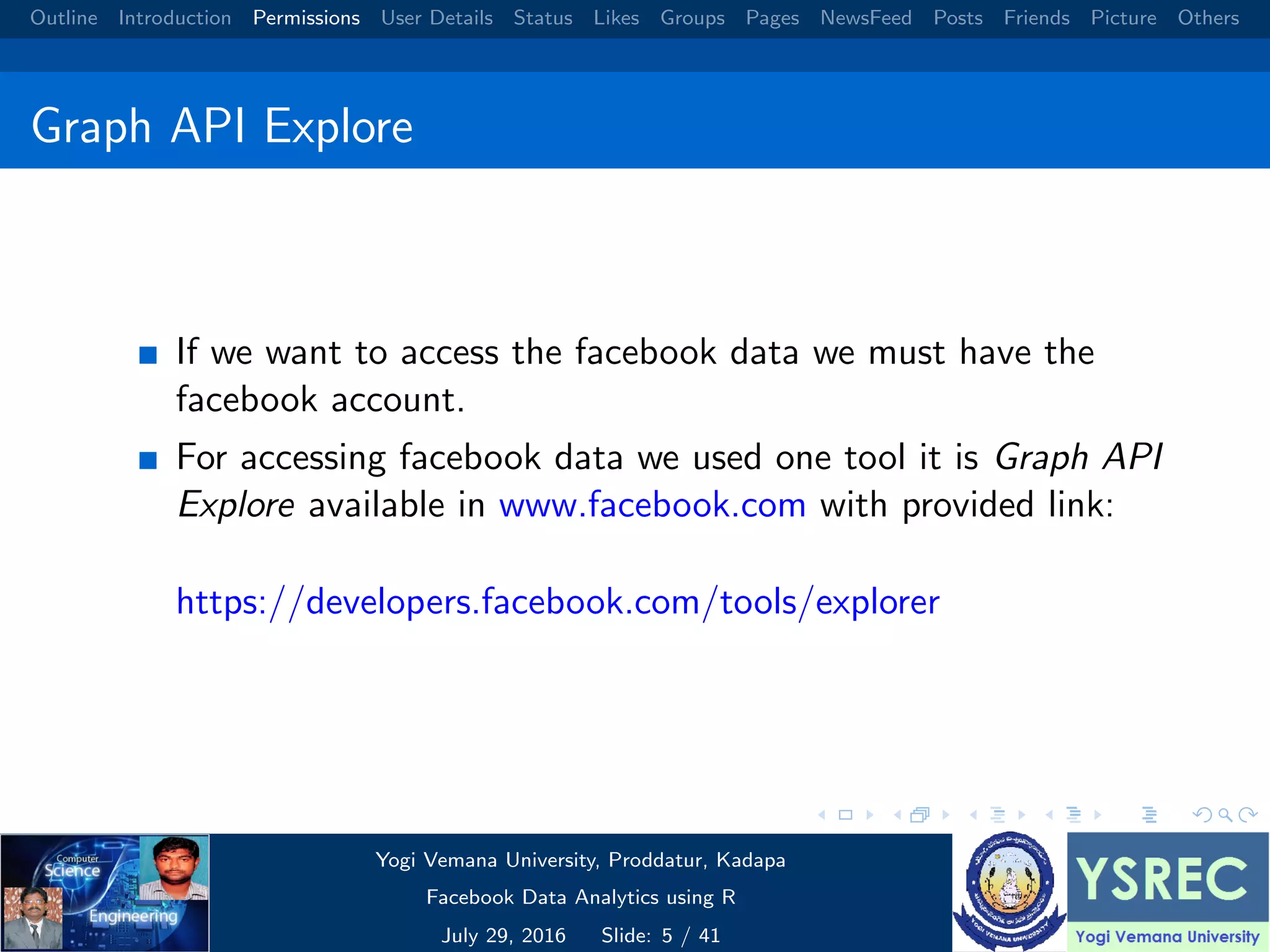 Outline Introduction Permissions User Details Status Likes Groups Pages NewsFeed Posts Friends Picture Others Graph API Explore If we want to access the facebook data we must have the facebook account. For accessing facebook data we used one tool it is Graph API Explore available in www.facebook.com with provided link: https://developers.facebook.com/tools/explorer Yogi Vemana University, Proddatur, Kadapa Facebook Data Analytics using R July 29, 2016 Slide: 5 / 41 