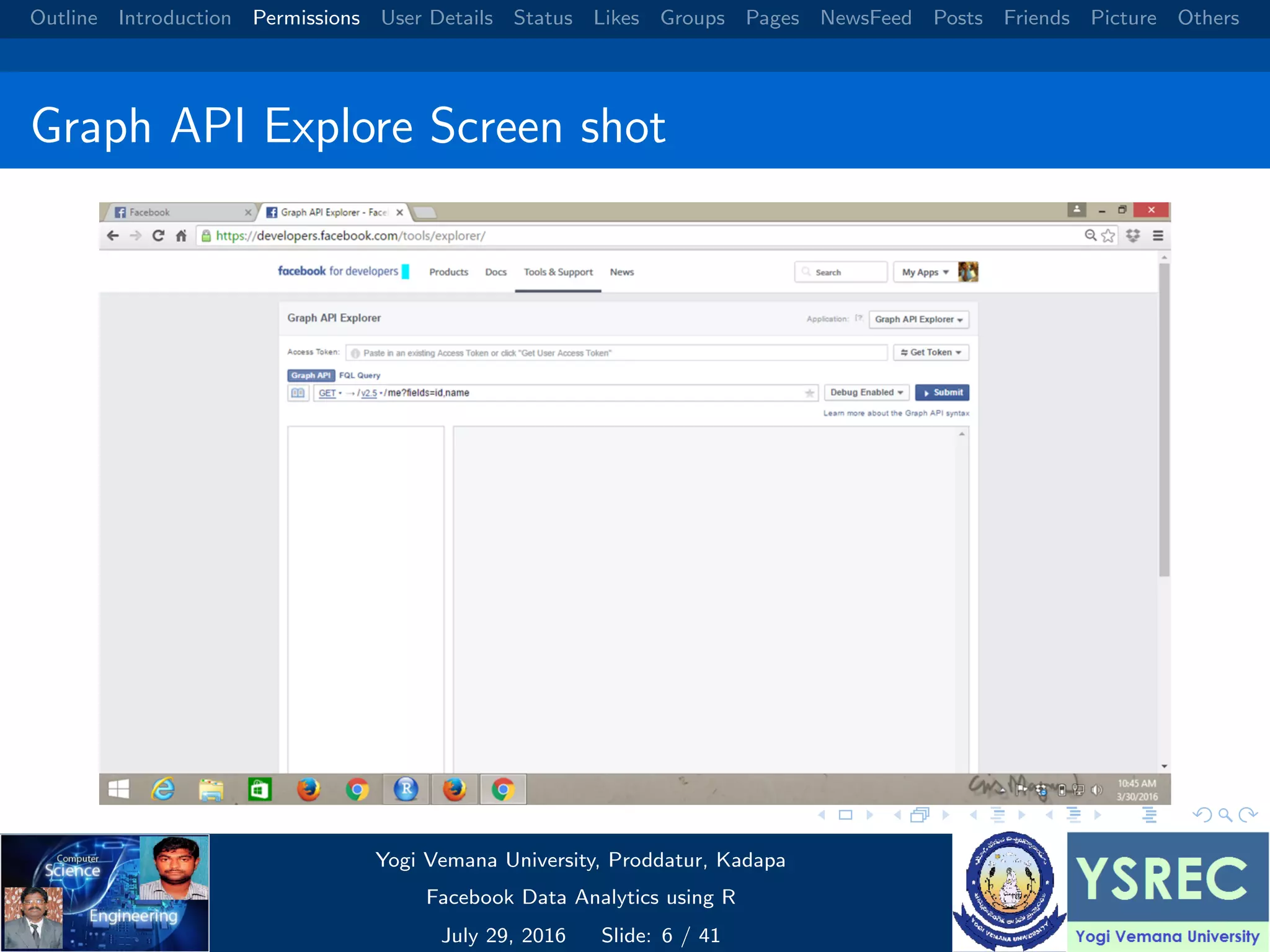 Outline Introduction Permissions User Details Status Likes Groups Pages NewsFeed Posts Friends Picture Others Graph API Explore Screen shot Yogi Vemana University, Proddatur, Kadapa Facebook Data Analytics using R July 29, 2016 Slide: 6 / 41 