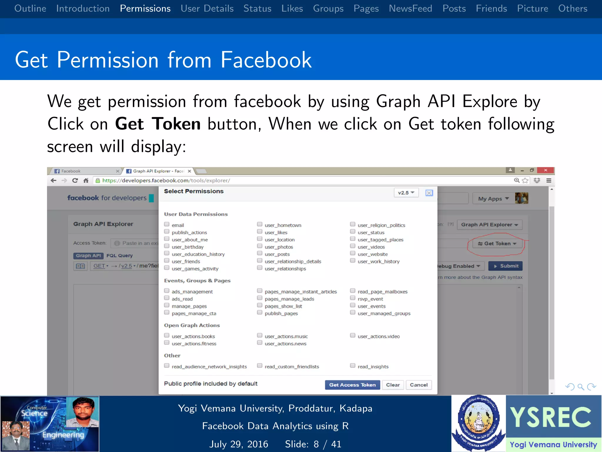 Outline Introduction Permissions User Details Status Likes Groups Pages NewsFeed Posts Friends Picture Others Get Permission from Facebook We get permission from facebook by using Graph API Explore by Click on Get Token button, When we click on Get token following screen will display: Yogi Vemana University, Proddatur, Kadapa Facebook Data Analytics using R July 29, 2016 Slide: 8 / 41 
