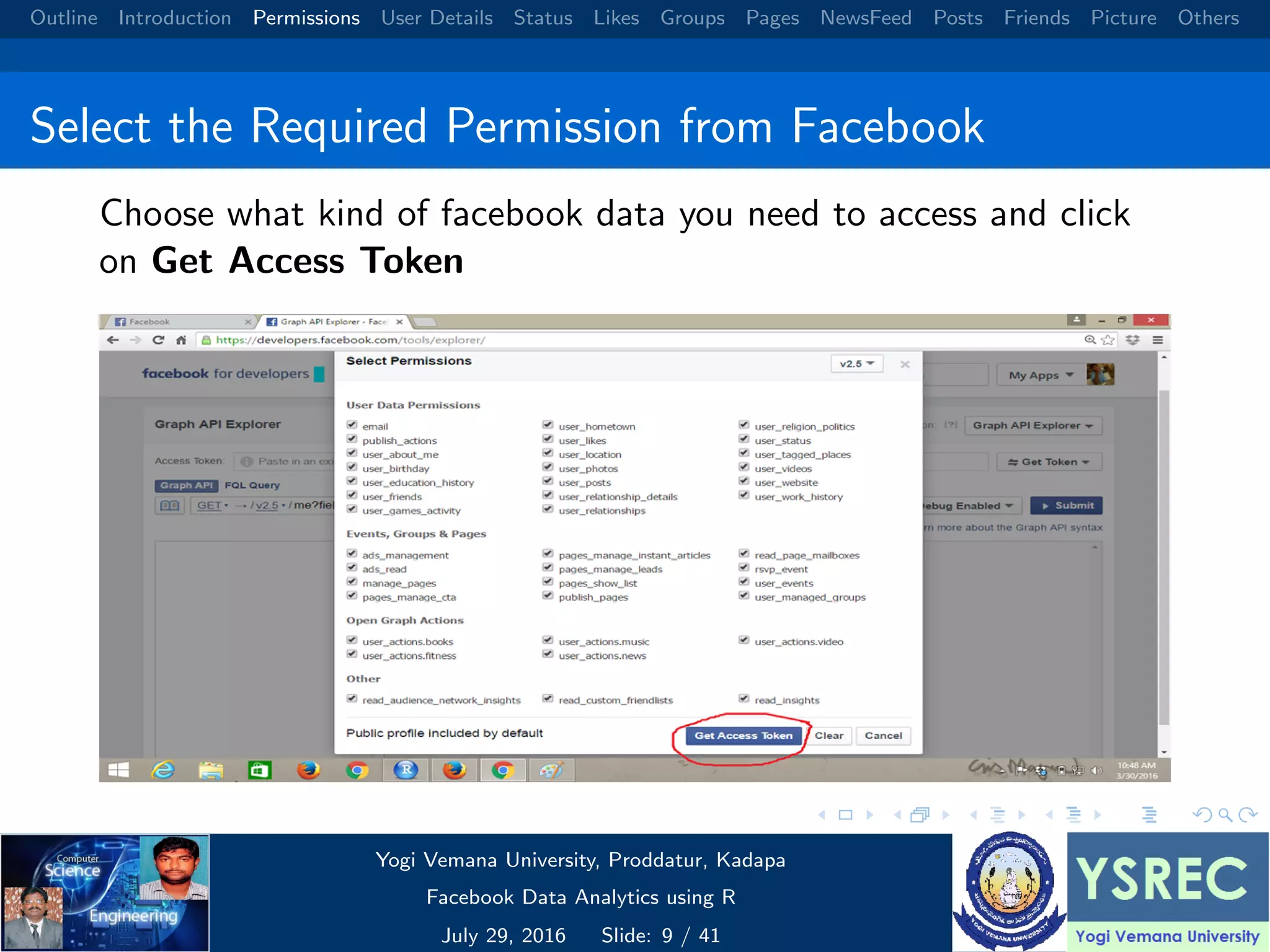 Outline Introduction Permissions User Details Status Likes Groups Pages NewsFeed Posts Friends Picture Others Select the Required Permission from Facebook Choose what kind of facebook data you need to access and click on Get Access Token Yogi Vemana University, Proddatur, Kadapa Facebook Data Analytics using R July 29, 2016 Slide: 9 / 41 
