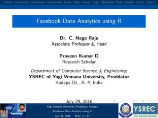 Outline Introduction Permissions User Details Status Likes Groups Pages NewsFeed Posts Friends Picture Others
Facebook Data Analytics using R
Dr. C. Naga Raju
Associate Professor & Head
Praveen Kumar D
Research Scholar
Department of Computer Science & Engineering
YSREC of Yogi Vemana University, Proddatur
Kadapa Dt., A. P, India
July 29, 2016
Yogi Vemana University, Proddatur, Kadapa
Facebook Data Analytics using R
July 29, 2016 Slide: 1 / 41
 