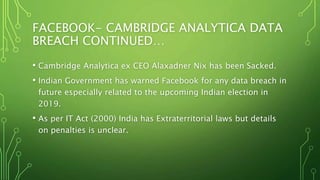 FACEBOOK- CAMBRIDGE ANALYTICA DATA
BREACH CONTINUED…
• Cambridge Analytica ex CEO Alaxadner Nix has been Sacked.
• Indian Government has warned Facebook for any data breach in
future especially related to the upcoming Indian election in
2019.
• As per IT Act (2000) India has Extraterritorial laws but details
on penalties is unclear.
 