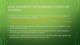 HOW FACEBOOK DATA BREACH COULD BE
AVOIDED
• DTMM has been discussed in detail in “ Organic IT Infrastructure Planning and
Implementation” available at Amazon https://www.amazon.in/Organic-
Infrastructure-Planning-Implementation-
Manisha/dp/9352740726/ref=sr_1_1?s=books&ie=UTF8&qid=1521787076&sr
=1-1&keywords=organic+it+infrastructure
• DTMM has been used in Organic Networks details of which are available in the
above mentioned book.
• Moreover Any new app/code/ad etc. before upload could be made mandatory
for verification by Facebook before its upload
• Instead of just questioning Facebook action should have been taken against the
app designer and the data harvesting company also
 