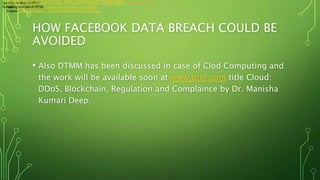 HOW FACEBOOK DATA BREACH COULD BE
AVOIDED
• Also DTMM has been discussed in case of Clod Computing and
the work will be available soon at www.grin.com title Cloud:
DDoS, Blockchain, Regulation and Complaince by Dr. Manisha
Kumari Deep.
Catalog Numberv416755
SubjectComputer Science - Commercial Information Technology
CLOUD: DDoS, BLOCKCHAIN, REGULATION AND COMPLAINCE Recently uploaded
Catalog Numberv416755
SubjectComputer Science - Commercial Information Technology
 