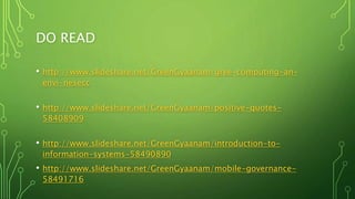DO READ
• http://www.slideshare.net/GreenGyaanam/gree-computing-an-
envi-nesecc
• http://www.slideshare.net/GreenGyaanam/positive-quotes-
58408909
• http://www.slideshare.net/GreenGyaanam/introduction-to-
information-systems-58490890
• http://www.slideshare.net/GreenGyaanam/mobile-governance-
58491716
 