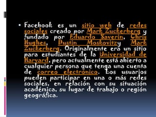 Facebook es un sitio web de redes sociales creado por Mark Zuckerberg y fundado por Eduardo Saverin, Chris Hughes, DustinMoskovitzy Mark Zuckerberg. Originalmente era un sitio para estudiantes de la Universidad de Harvard, pero actualmente está abierto a cualquier persona que tenga una cuenta de correo electrónico. Los usuarios pueden participar en una o más redes sociales, en relación con su situación académica, su lugar de trabajo o región geográfica.
