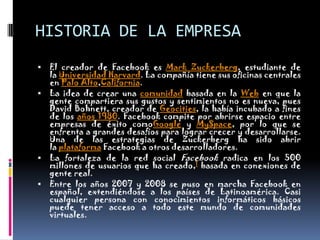 HISTORIA DE LA EMPRESAEl creador de Facebook es Mark Zuckerberg, estudiante de la Universidad Harvard. La compañía tiene sus oficinas centrales en Palo Alto,California.La idea de crear una comunidad basada en la Web en que la gente compartiera sus gustos y sentimientos no es nueva, pues David Bohnett, creador de Geocities, la había incubado a fines de los años 1980. Facebook compite por abrirse espacio entre empresas de éxito comoGoogle y MySpace, por lo que se enfrenta a grandes desafíos para lograr crecer y desarrollarse. Una de las estrategias de Zuckerberg ha sido abrir la plataforma Facebook a otros desarrolladores.La fortaleza de la red social Facebook radica en los 500 millones de usuarios que ha creado,1 basada en conexiones de gente real.Entre los años 2007 y 2008 se puso en marcha Facebook en español, extendiéndose a los países de Latinoamérica. Casi cualquier persona con conocimientos informáticos básicos puede tener acceso a todo este mundo de comunidades virtuales.
