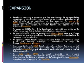 EXPANSIÓNFacebook comenzó a permitir que los estudiantes de universidades agregasen a estudiantes, cuyas escuelas no estaban incluidas en el sitio, debido a las peticiones de los usuarios. En marzo de 2006, BusinessWeek divulgó que una adquisición potencial del sitio estaba bajo negociación. Facebook declinó una oferta de $750 millones.[cita requerida]En mayo de 2006, la red de Facebook se extendió con éxito en la India, con apoyo de institutos de tecnología de aquel país.En junio de 2006, hubo un acuerdo con iTunesStore para que iTunes conociera los gustos musicales de los usuarios y ofrecer así un enlace de descarga en su propio sitio.En agosto de 2006, Facebook agregó universidades en Alemania e Israel a su red. También introdujo la importación de blogs de Xanga, LiveJournal o Blogger.Desde septiembre de 2006 Facebook se abre a todos los usuarios del Internet, a pesar de protestas de gran parte de sus usuarios,[cita requerida] ya que perdería la base estudiantil sobre la cual se había mantenido.En julio de 2007, Facebook anunció su primera adquisición, Parakey, Inc. de Blake Ross y de JoeHewitt. En agosto del mismo año se le dedicó la portada de la prestigiosa revistaNewsweek; además de una integración con YouTube.