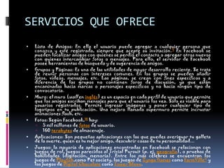 SERVICIOS QUE OFRECELista de Amigos: En ella el usuario puede agregar a cualquier persona que conozca y esté registrada, siempre que acepte su invitación.9 En Facebook se pueden localizar amigos con quienes se perdió el contacto o agregar otros nuevos con quienes intercambiar fotos o mensajes. Para ello, el servidor de Facebook posee herramientas de búsqueda y de sugerencia de amigos.Grupos y Páginas: Es una de las utilidades de mayor desarrollo reciente. Se trata de reunir personas con intereses comunes. En los grupos se pueden añadir fotos, vídeos, mensajes, etc. Las páginas, se crean con fines específicos y a diferencia de los grupos no contienen foros de discusión, ya que están encaminadas hacia marcas o personajes específicos y no hacia ningún tipo de convocatoria.Muro: el muro (wall en inglés) es un espacio en cada perfil de usuario que permite que los amigos escriban mensajes para que el usuario los vea. Sólo es visible para usuarios registrados. Permite ingresar imágenes y poner cualquier tipo de logotipos en tu publicación. Una mejora llamada supermuro permite incrustar animaciones flash, etc.Fotos: Según Facebook,10 hay:5 mil millones de fotos de usuario.160 terabytes de almacenaje.Aplicaciones: Son pequeñas aplicaciones con las que puedes averiguar tu galleta de la suerte, quien es tu mejor amigo, descubrir cosas de tu personalidad...Juegos: la mayoría de aplicaciones encontradas en Facebook se relacionan con juegos de rol, juegos parecidos al Trivial Pursuit (p. ej. geografía), o pruebas de habilidades (digitación, memoria). Entre los más célebres se encuentran los juegos de Playfish,comoPetsociety, los juegos de ZyngaGames como FarmVille11 y los juegos de Digital Chocolate como TowerBloxx.