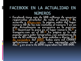 FACEBOOK EN LA ACTUALIDAD EN NÚMEROSFacebook tiene más de 500 millones de usuarios registrados alrededor de todo el mundo.12 De acuerdo a Alexa.com, la página subió del lugar número 60 de las más visitadas al número 7 en un año. Actualmente se encuentra en la posición 2.13 Quantcast la pone en el lugar número 16,14 y Compete.com en el 20.15 La página es la más popular para subir fotografías, con estadísticas de más de 83 millones de fotos subidas a diario. El 3 de noviembre del 2007, había siete mil (7000) aplicaciones en el sitio, cien agregadas cada día;16 y en enero de 2010 superaban las 500.000.