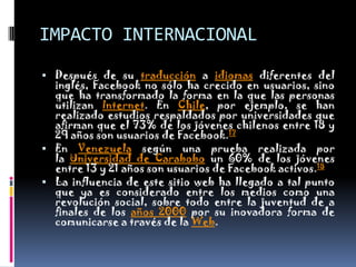 IMPACTO INTERNACIONALDespués de su traducción a idiomas diferentes del inglés, Facebook no sólo ha crecido en usuarios, sino que ha transformado la forma en la que las personas utilizan Internet. En Chile, por ejemplo, se han realizado estudios respaldados por universidades que afirman que el 73% de los jóvenes chilenos entre 18 y 29 años son usuarios de Facebook.17En Venezuela según una prueba realizada por la Universidad de Carabobo un 60% de los jóvenes entre 13 y 21 años son usuarios de Facebook activos.18La influencia de este sitio web ha llegado a tal punto que ya es considerado entre los medios como una revolución social, sobre todo entre la juventud de a finales de los años 2000 por su inovadora forma de comunicarse a través de la Web.