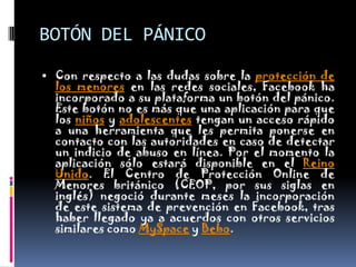 BOTÓN DEL PÁNICOCon respecto a las dudas sobre la protección de los menores en las redes sociales, Facebook ha incorporado a su plataforma un botón del pánico. Este botón no es más que una aplicación para que los niños y adolescentes tengan un acceso rápido a una herramienta que les permita ponerse en contacto con las autoridades en caso de detectar un indicio de abuso en línea. Por el momento la aplicación sólo estará disponible en el Reino Unido. El Centro de Protección Online de Menores británico (CEOP, por sus siglas en inglés) negoció durante meses la incorporación de este sistema de prevención en Facebook, tras haber llegado ya a acuerdos con otros servicios similares como MySpace y Bebo.