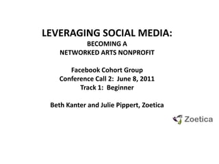 LEVERAGING SOCIAL MEDIA:  BECOMING A NETWORKED ARTS NONPROFIT Facebook Cohort GroupConference Call 2:  June 8, 2011 Track 1:  Beginner Beth Kanter and Julie Pippert, Zoetica 