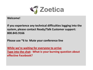 Welcome! If you experience any technical difficulties logging into the system, please contact Ready/Talk Customer support: 800.843.9166 Please use *6 to  Mute your conference line While we’re waiting for everyone to arrive Type into the chat:  What is your burning question about effective Facebook?   