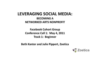 LEVERAGING SOCIAL MEDIA:  BECOMING A NETWORKED ARTS NONPROFIT Facebook Cohort GroupConference Call 1:  May 4, 2011 Track 1:  Beginner Beth Kanter and Julie Pippert, Zoetica 