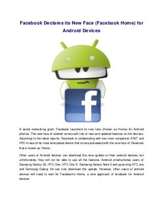 Facebook Declares its New Face (Facebook Home) for
                                Android Devices




A social networking giant, Facebook launched its new face (Known as Home) for Android
phones. This new face of android comes with lots of new and updated features on the devices.
According to the latest reports, Facebook is collaborating with two most companies AT&T and
HTC to launch its most anticipated device that comes preloaded with the new face of Facebook
that is known as ‘Home’.

Other users of Android devices can download this new update on their android devices; but
unfortunately, they will not be able to use all the features. Android smart-phones users of
Samsung Galaxy S3, HTC One, HTC One X, Samsung Galaxy Note 2 and upcoming HTC one
and Samsung Galaxy S4 can only download this update. However, other users of android
devices will need to wait for Facebook’s Home, a new approach of facebook for Android
devices.
 