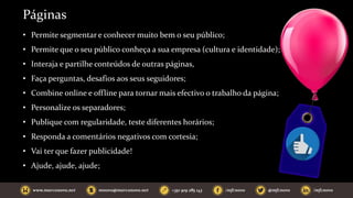 Páginas
• Permite segmentar e conhecer muito bem o seu público;
• Permite que o seu público conheça a sua empresa (cultura e identidade);
• Interaja e partilhe conteúdos de outras páginas,
• Faça perguntas, desafios aos seus seguidores;
• Combine online e offline para tornar mais efectivo o trabalho da página;
• Personalize os separadores;
• Publique com regularidade, teste diferentes horários;
• Responda a comentários negativos com cortesia;
• Vai ter que fazer publicidade!
• Ajude, ajude, ajude;
 