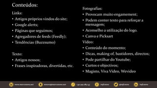 Conteúdos:
Links:
• Artigos próprios vindos do site;
• Google alerts;
• Páginas que seguimos;
• Agregadores de feeds (Feedly);
• Tendências (Buzzsumo)
Texto:
• Artigos nossos;
• Frases inspiradoras, divertidas, etc.
Fotografias:
• Provocam muito engamement;
• Podem conter texto para reforçar a
mensagem;
• Aconselho a utilização do logo.
• Canva e Picksart
Vídeo:
• Conteúdo do momento;
• Dicas, making of, bastidores, directos;
• Pode partilhar do Youtube;
• Curtos e objectivos;
• Magisto, Viva Vídeo, Wevideo
 