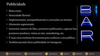 Publicidade
• Baixo custo;
• Periocidade flexível;
• Implementação, acompanhamento e correcções ao minuto;
• Altamente segmentada;
• Aumentar número de likes, promover publicações, capturar leads,
promover produtos, visitas ao site, remarketing, etc.
• É mais uma excelente ferramenta para conhecer o seu público;
• Também permite fazer publicidade no Instagram.
 