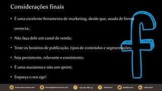 Considerações finais
• É uma excelente ferramenta de marketing, desde que, usada de forma
correcta;
• Não faça dele um canal de venda;
• Teste os horários de publicação, tipos de conteúdos e segmentações;
• Seja persistente, relevante e consistente;
• É uma maratona e não um sprint;
• Esqueça o seu ego!
 
