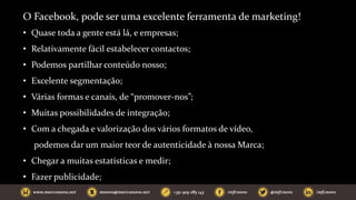 O Facebook, pode ser uma excelente ferramenta de marketing!
• Quase toda a gente está lá, e empresas;
• Relativamente fácil estabelecer contactos;
• Podemos partilhar conteúdo nosso;
• Excelente segmentação;
• Várias formas e canais, de “promover-nos”;
• Muitas possibilidades de integração;
• Com a chegada e valorização dos vários formatos de vídeo,
podemos dar um maior teor de autenticidade à nossa Marca;
• Chegar a muitas estatísticas e medir;
• Fazer publicidade;
 