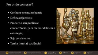 Por onde começar?
• Conheça-se (muito bem);
• Defina objectivos;
• Procure o seu público e
concorrência, para melhor delinear a
estratégia;
• Seja consistente;
• Tenha (muita) paciência!
 