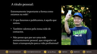 A título pessoal:
Extremamente importante a forma como
estamos na rede!
• O que fazemos e publicamos, é aquilo que
somos.
• Também valemos pela nossa rede de
contactos.
• Não pense que por ser uma rede
eminentemente pessoal, que ninguém vai
fazer a transposição para a vida profissional!
 